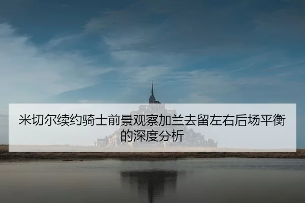 米切尔续约骑士前景观察加兰去留左右后场平衡的深度分析 - leyu