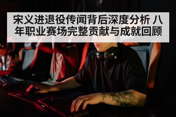 宋义进退役传闻背后深度分析 八年职业赛场完整贡献与成就回顾 | leyu