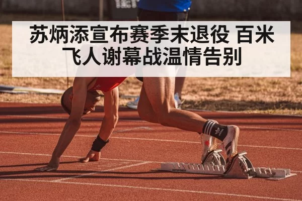 苏炳添宣布赛季末退役 百米飞人谢幕战温情告别 | leyu